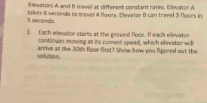 Elevators A and B travell at different constant rates. Ellevator A 
takes 6 seconds to travel 4 floors. Ellevator B can travel 3 floors in
5 seconds. 
1. Each elevator starts at the ground floor. If each elevator 
continues moving at its current speed, which elevator will 
arrive at the 30th floor first? Show how you figured out the 
solution.