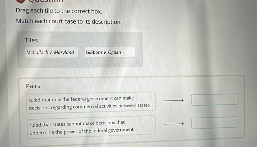 Drag each tile to the correct box.
Match each court case to its description.
Tiles
McCulloch v. Maryland Gibbons v. Ogden
Pairs
ruled that only the federal government can make
decisions regarding commercial activities between states
ruled that states cannot make decisions that
undermine the power of the federal government