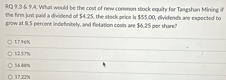 RQ 9.3 & 9.4. What would be the cost of new common stock equity for Tangshan Mining if
the firm just paid a dividend of $4.25, the stock price is $55.00, dividends are expected to
grow at 8.5 percent indefinitely, and flotation costs are $6.25 per share?
17.96%
12.57%
16.88%
17.22%