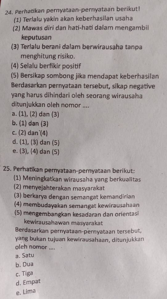 Perhatikan pernyataan-pernyataan berikut!
(1) Terlalu yakin akan keberhasilan usaha
(2) Mawas diri dan hati-hati dalam mengambil
keputusan
(3) Terlalu berani dalam berwirausaha tanpa
menghitung risiko.
(4) Selalu berfikir positif
(5) Bersikap sombong jika mendapat keberhasilan
Berdasarkan pernyataan tersebut, sikap negative
yang harus dihindari oleh seorang wirausaha
ditunjukkan oleh nomor ....
a. (1), (2) dan (3)
b. (1) dan (3)
c. (2) dan (4)
d. (1), (3) dan (5)
e. (3), (4) dan (5)
25. Perhatikan pernyataan-pernyataan berikut:
(1) Meningkatkan wirausaha yang berkualitas
(2) menyejahterakan masyarakat
(3) berkarya dengan semangat kemandirian
(4) membudayakan semangat kewirausahaan
(5) mengembangkan kesadaran dan orientasi
kewirausahawan masyarakat
Berdasarkan pernyataan-pernyataan tersebut,
yang bukan tujuan kewirausahaan, ditunjukkan
oleh nomor ....
a. Satu
b. Dua
c. Tiga
d. Empat
e. Lima