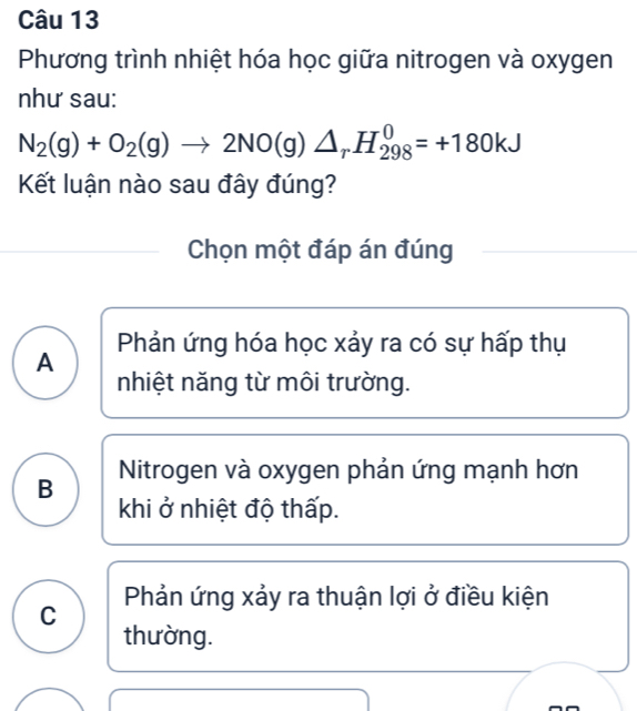 Phương trình nhiệt hóa học giữa nitrogen và oxygen
như sau:
N_2(g)+O_2(g)to 2NO(g)△ _rH_(298)^0=+180kJ
Kết luận nào sau đây đúng?
Chọn một đáp án đúng
Phản ứng hóa học xảy ra có sự hấp thụ
A
nhiệt năng từ môi trường.
B Nitrogen và oxygen phản ứng mạnh hơn
khi ở nhiệt độ thấp.
C Phản ứng xảy ra thuận lợi ở điều kiện
thường.