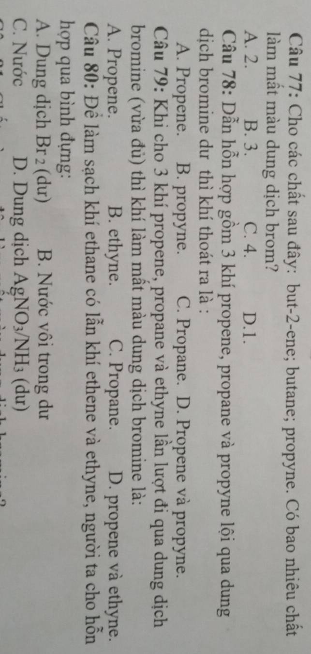 Cho các chất sau đây: but -2 -ene; butane; propyne. Có bao nhiêu chất
làm mất màu dung dịch brom?
A. 2. B. 3. C. 4. D. 1.
Câu 78: Dẫn hỗn hợp gồm 3 khí propene, propane và propyne lội qua dung
dịch bromine dư thì khí thoát ra là :
A. Propene. B. propyne. C. Propane. D. Propene và propyne.
Câu 79: Khi cho 3 khí propene, propane và ethyne lần lượt đi qua dung dịch
bromine (vừa đủ) thì khí làm mất màu dung dịch bromine là:
A. Propene. B. ethyne. C. Propane. D. propene và ethyne.
Câu 80: Đề làm sạch khí ethane có lần khí ethene và ethyne, người ta cho hỗn
hợp qua bình đựng:
A. Dung dịch Br 2 (dư) B. Nước vôi trong dư
C. Nước D. Dung dịch AgNO_3/NH_3(du)