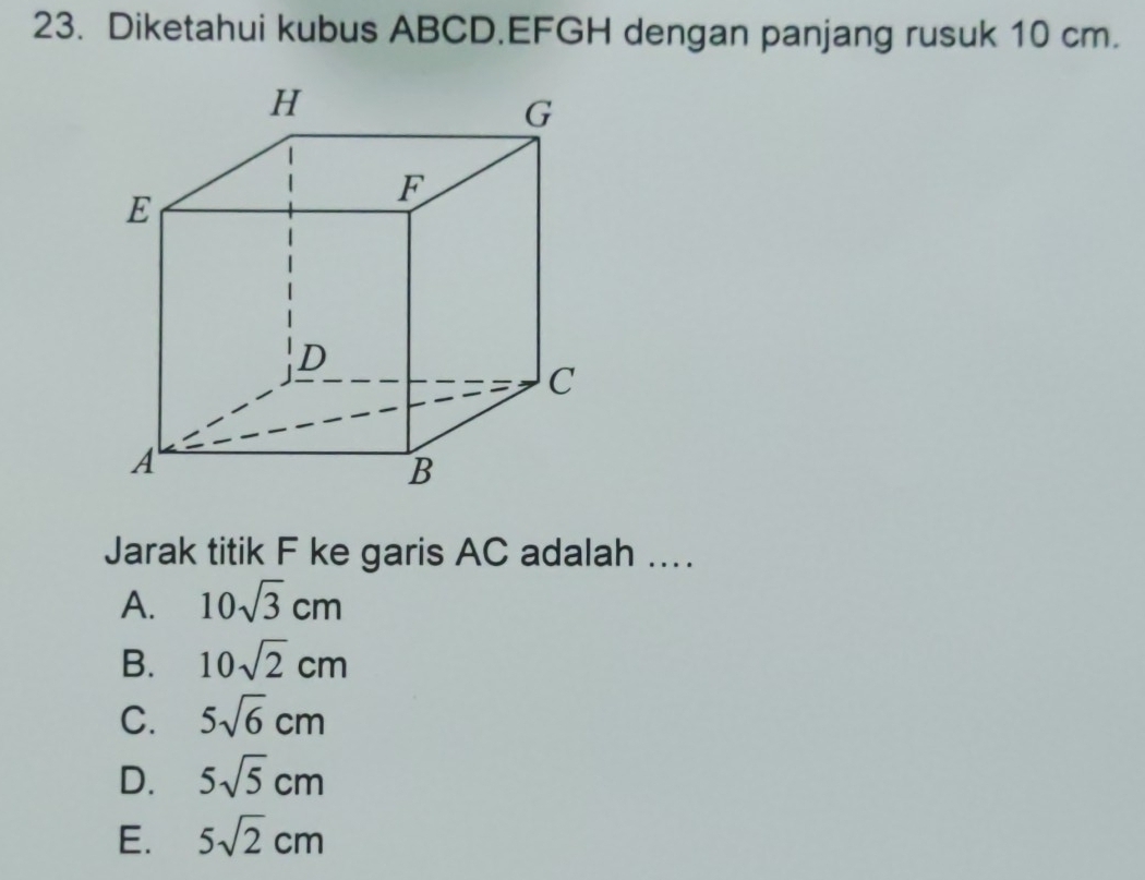 Diketahui kubus ABCD. EFGH dengan panjang rusuk 10 cm.
Jarak titik F ke garis AC adalah ..
A. 10sqrt(3)cm
B. 10sqrt(2)cm
C. 5sqrt(6)cm
D. 5sqrt(5)cm
E. 5sqrt(2)cm