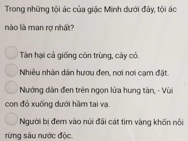 Trong những tội ác của giặc Minh dưới đây, tội ác
nào là man rợ nhất?
Tàn hại cả giống côn trùng, cây cỏ.
Nhiễu nhân dân hươu đen, nơi nơi cạm đặt.
Nướng dân đen trên ngọn lửa hung tàn, - Vùi
con đỏ xuống dưới hầm tai vạ.
Người bị đem vào núi đãi cát tìm vàng khốn nỗi
rừng sâu nước độc.