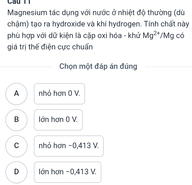 Magnesium tác dụng với nước ở nhiệt độ thường (dù
chậm) tạo ra hydroxide và khí hydrogen. Tính chất này
phù hợp với dữ kiện là cặp oxi hóa - khử Mg^(2+)/Mg có
giá trị thế điện cực chuẩn
Chọn một đáp án đúng
A nhỏ hơn 0 V.
B Iớn hơn 0 V.
C nhỏ hơn −0,413 V.
D lIớn hơn -0,413 V.