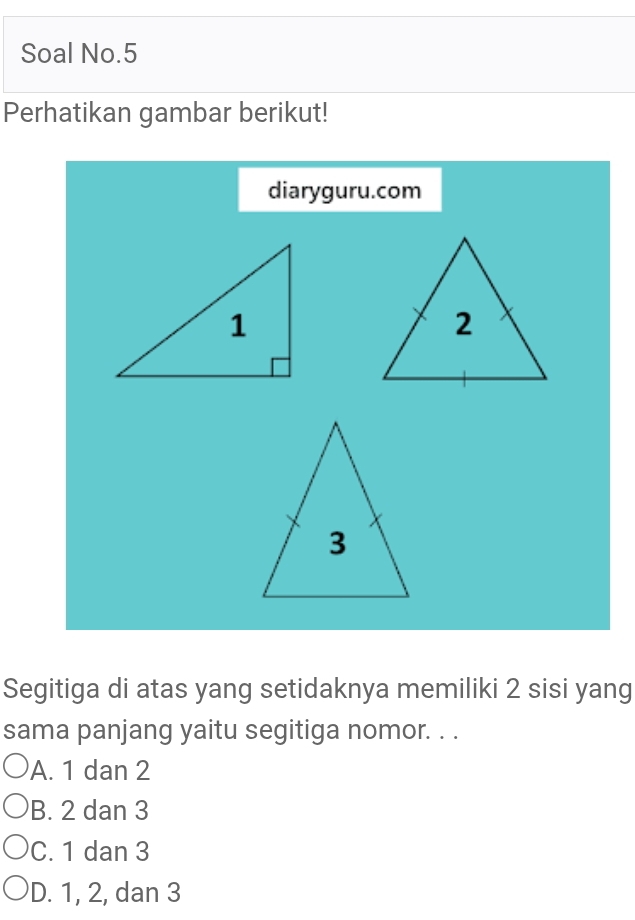 Soal No.5
Perhatikan gambar berikut!
diaryguru.com
Segitiga di atas yang setidaknya memiliki 2 sisi yang
sama panjang yaitu segitiga nomor. . .
A. 1 dan 2
B. 2 dan 3
C. 1 dan 3
D. 1, 2, dan 3