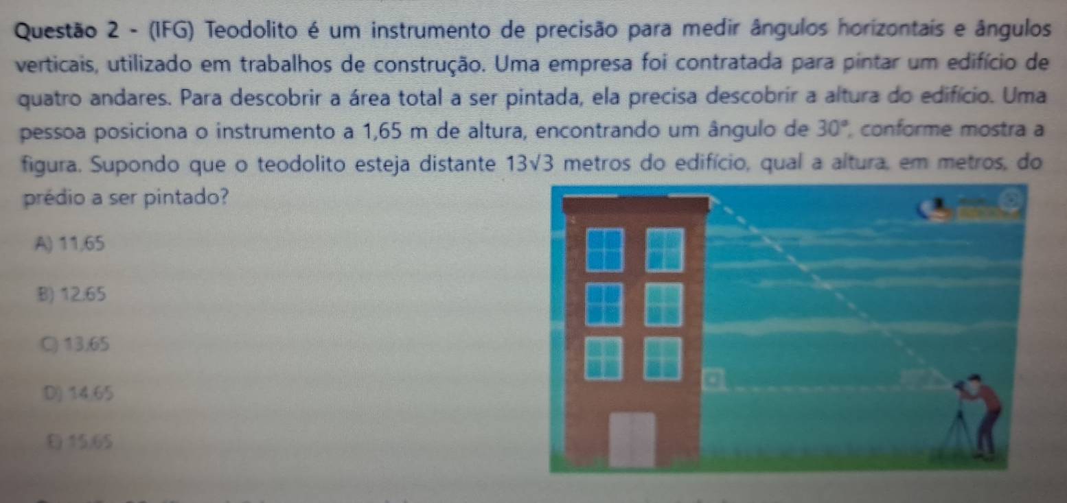 (IFG) Teodolito é um instrumento de precisão para medir ângulos horizontais e ângulos
verticais, utilizado em trabalhos de construção. Uma empresa foi contratada para pintar um edifício de
quatro andares. Para descobrir a área total a ser pintada, ela precisa descobrir a altura do edifício. Uma
pessoa posiciona o instrumento a 1,65 m de altura, encontrando um ângulo de 30° conforme mostra a
figura. Supondo que o teodolito esteja distante 13sqrt(3) metros do edifício, qual a altura, em metros, do
prédio a ser pintado?
A) 11,65
B) 12.65
C) 13.65
D) 14,65
E 15.65