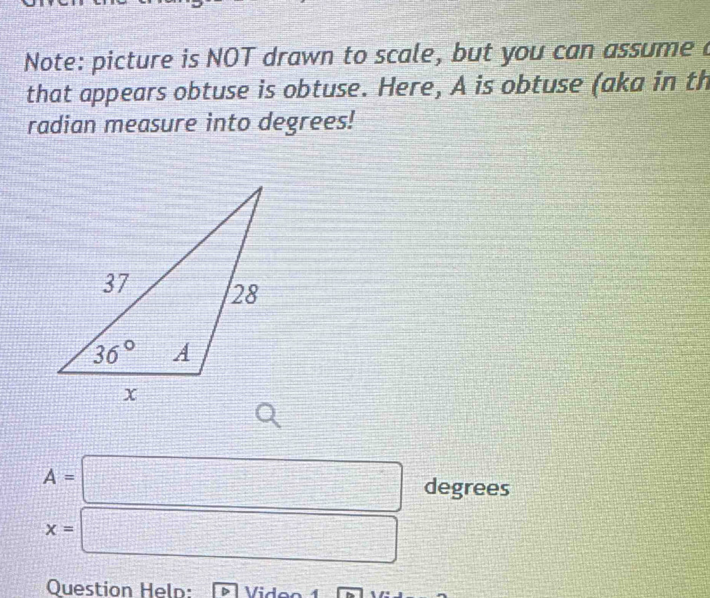 Note: picture is NOT drawn to scale, but you can assume 
that appears obtuse is obtuse. Here, A is obtuse (aka in th
radian measure into degrees!
A=□ degrees
x=□
Question Held: Viden 1