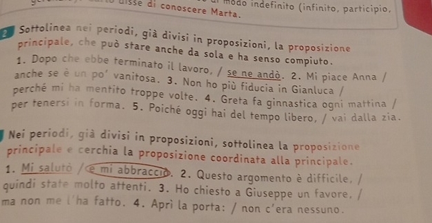 módo indefínito (infínito, particípio, 
Éisse di conoscere Marta. 
e Sottolinea nei periodi, già divisi in proposizioni, la proposizione 
principale, che può stare anche da sola e ha senso compiuto. 
1. Dopo che ebbe terminato il lavoro, / se ne andò. 2. Mi piace Anna / 
anche se è un po’ vanitosa. 3. Non ho più fiducia in Gianluca / 
perché mi ha mentito troppe volte. 4. Greta fa ginnastica ogni mattina / 
per tenersi in forma, 5. Poiché oggi hai del tempo libero, / vai dalla zia. 
Neí periodi, già divisi in proposizioni, sottolinea la proposizione 
principale e cerchia la proposizione coordinata alla principale. 
1. Mi salutò / e mi abbraccio. 2. Questo argomento è difficile, 
quindi state molto attenti. 3. Ho chiesto a Giuseppe un favore, 
ma non me l'ha fatto. 4. Aprì la porta: / non c'era nessuno.