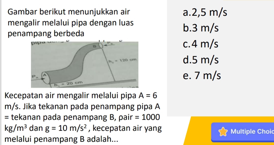 Gambar berikut menunjukkan air a.2,5 m/s
mengalir melalui pipa dengan luas
penampang berbeda
b.3 m/s
c.4 m/s
d.5 m/s
e. 7 m/s
Kecepatan air mengalir melalui pipa A=6
m/s. Jika tekanan pada penampang pipa A
= tekanan pada penampang B, pair =1000
kg/m^3 dan g=10m/s^2 , kecepatan air yang
Multiple Choic
melalui penampang B adalah...