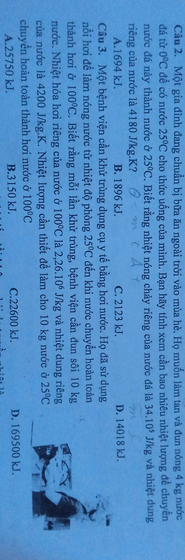 Một gia đình đang chuẩn bị bữa ăn ngoài trời vào mùa hè. Họ muốn làm tan và đun nóng 4 kg nước
đá từ 0°C đề có nước 25°C cho thức uống của mình. Bạn hãy tính xem cần bao nhiêu nhiệt lượng để chuyền
nước đá này thành nước ở 25°C. Biết rằng nhiệt nóng chảy riêng của nước đá là 34.10^5J/kg và nhiệt dung
riêng của nước là 4180 J/kg. K?
A. 1694 kJ. B. 1896 kJ. C. 2123 kJ. D. 14018 kJ.
Câu 3. Một bệnh viện cần khử trùng dụng cụ y tế bằng hơi nước. Họ đã sử dụng
nồi hơi để làm nóng nước từ nhiệt độ phòng 25°C đến khi nước chuyển hoàn toàn
thành hơi ở 100°C. Biết rằng mỗi lần khử trùng, bệnh viện cần đun sôi 10 kg
nước. Nhiệt hóa hơi riêng của nước ở 100°C là 2, 26.10^6 J/kg và nhiệt dung riêng
của nước là 4200 J/kg.K. Nhiệt lượng cần thiết để làm cho 10 kg nước ở 25°C
chuyển hoàn toàn thành hơi nước ở 100°C
C. 22600 kJ.
A. 25750 kJ. B. 3150 kJ. D. 169500 kJ.