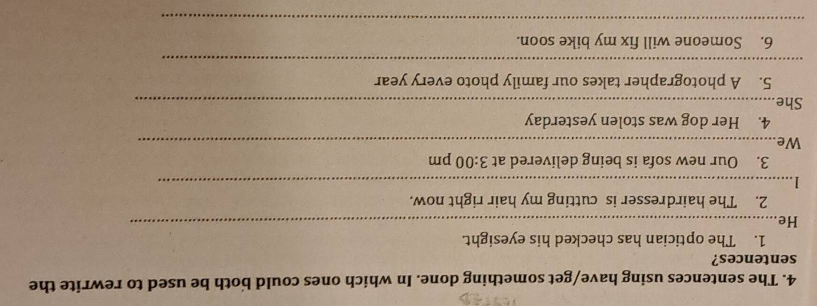 The sentences using have/get something done. In which ones could both be used to rewrite the 
sentences? 
1. The optician has checked his eyesight. 
He_ 
2. The hairdresser is cutting my hair right now. 
_1 
3. Our new sofa is being delivered at 3:00 pm 
We_ 
4. Her dog was stolen yesterday 
She_ 
5. A photographer takes our family photo every year
_ 
6. Someone will fix my bike soon. 
_