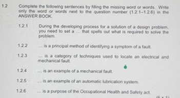 1.2 Complete the following sentences by filling the missing word or words. Write 
only the word or wards next to the question number (1.2.1-1.2.6) in the 
ANSWER BOOK. 
1.2.1 During the developing process for a solution of a design problem, 
problem. you need to set a ... that spells out what is required to solve the 
1.2.2 ,. is a principal method of identifying a symptom of a fault. 
... is a calegory of techniques used to locate an electrical and 
1.2.3 mechanical fault. 
1.2.4 is an example of a mechanical fault 
1.2.5 is an example of an automatic lubrication system. 
1.2.6 ... is a purpose of the Occupational Health and Safety act.