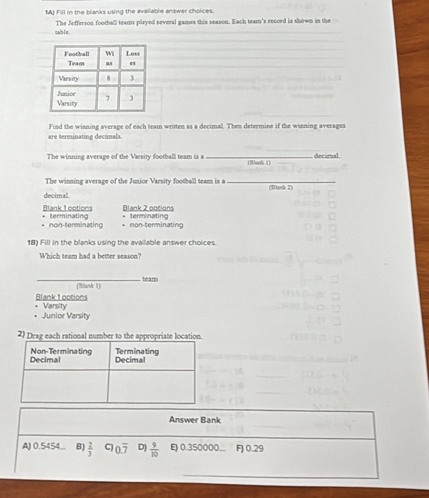 1A) Fill in the blanks using the available answer choices.
The Jefferson football teams played several games this season. Each team’s record is shown in the
table.
Find the winning average of each team written as a decimal. Then determine if the winning averages
are terminating decimals.
_
The winning average of the Varsity football team is a _decimal.
(Blank 1)
The winning average of the Junior Varsity football team is a_
(Blank 2)
decimal.
Blank 1 options Blank 2 options
terminating terminating
non-terminating non-terminating
1B) Fill in the blanks using the available answer choices.
Which team had a better season?
_team
(Blank I)
Blank 1 options
Varsity
Junior Varsity
2) Drag each rational number to the appropriate location
Answer Bank
A) 0.5454. B)  2/3  C) 0.overline 7 D)  9/10  0.350000... F) 0.29