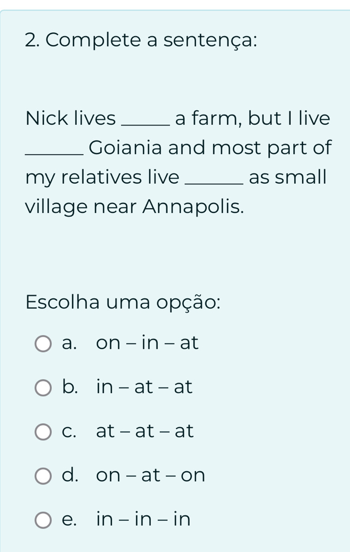 Complete a sentença:
Nick lives_ a farm, but I live
_Goiania and most part of
my relatives live _as small
village near Annapolis.
Escolha uma opção:
a. on-in-at
b. in-at-at
C. at-at-at
d. on-at-on
e. in-in-in