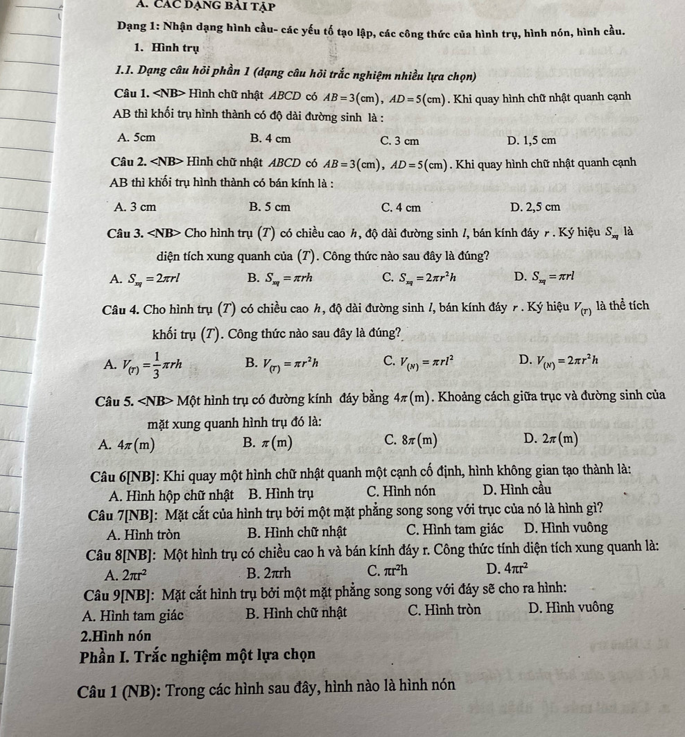 CAC DẠNG BẢI tập
Dạng 1: Nhận dạng hình cầu- các yếu tố tạo lập, các công thức của hình trụ, hình nón, hình cầu.
1. Hình trụ
1.1. Dạng câu hỏi phần 1 (dạng câu hỏi trắc nghiệm nhiều lựa chọn)
Câu 1. Hình chữ nhật ABCD có AB=3(cm),AD=5(cm). Khi quay hình chữ nhật quanh cạnh
AB thì khối trụ hình thành có độ dài đường sinh là :
A. 5cm B. 4 cm C. 3 cm D. 1,5 cm
Câu 2. Hình chữ nhật ABCD có AB=3(cm),AD=5(cm). Khi quay hình chữ nhật quanh cạnh
AB thì khối trụ hình thành có bán kính là :
A. 3 cm B. 5 cm C. 4 cm D. 2,5 cm
Câu 3. Cho hình trụ (T) có chiều cao h, độ dài đường sinh /, bán kính đáy r . Ký hiệu S_xq là
diện tích xung quanh của (T). Công thức nào sau đây là đúng?
A. S_xq=2π rl B. S_xq=π rh C. S_xq=2π r^2h D. S_xq=π rl
Câu 4. Cho hình trụ (T) có chiều cao h, độ dài đường sinh /, bán kính đáy r . Ký hiệu V_(T) là thể tích
khối trụ (T). Công thức nào sau đây là đúng?
A. V_(r)= 1/3 π rh B. V_(T)=π r^2h C. V_(N)=π rl^2 D. V_(N)=2π r^2h
Câu 5. ∠ NB> Một hình trụ có đường kính đáy bằng 4π (m). Khoảng cách giữa trục và đường sinh của
mặt xung quanh hình trụ đó là:
C.
A. 4π (m) B. π (m) 8π (m) D. 2π (m)
Câu 6[NB]: Khi quay một hình chữ nhật quanh một cạnh cố định, hình không gian tạo thành là:
A. Hình hộp chữ nhật B. Hình trụ C. Hình nón D. Hình cầu
Câu 7[NB]: Mặt cắt của hình trụ bởi một mặt phẳng song song với trục của nó là hình gì?
A. Hình tròn B. Hình chữ nhật C. Hình tam giác D. Hình vuông
Câu 8[NB]: Một hình trụ có chiều cao h và bán kính đáy r. Công thức tính diện tích xung quanh là:
A. 2π r^2 B. 2πrh
C. π r^2h D. 4π r^2
Câu 9[NB]: Mặt cắt hình trụ bởi một mặt phẳng song song với đáy sẽ cho ra hình:
A. Hình tam giác B. Hình chữ nhật C. Hình tròn D. Hình vuông
2.Hình nón
Phần I. Trắc nghiệm một lựa chọn
Câu 1 (NB): Trong các hình sau đây, hình nào là hình nón