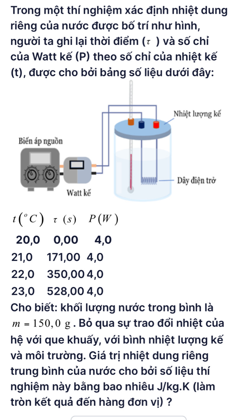 Trong một thí nghiệm xác định nhiệt dung
riêng của nước được bố trí như hình,
người ta ghi lại thời điểm (τ ) và số chỉ
của Watt kế (P) theo số chỉ của nhiệt kế
(t), được cho bởi bảng số liệu dưới đây:
t(^circ C)tau (s) P(W)
20,0 0,00 4,0
21,0 171,00 4, 0
22,0 350,00 4,0
23, 0 528,00 4,0
Cho biết: khối lượng nước trong bình là
m=150,0g. Bỏ qua sự trao đổi nhiệt của
hệ với que khuấy, với bình nhiệt lượng kế
và môi trường. Giá trị nhiệt dung riêng
trung bình của nước cho bởi số liệu thí
nghiệm này bằng bao nhiêu J/kg.K (làm
tròn kết quả đến hàng đơn vị) ?