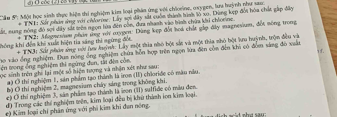 cốc (2) có vay bạc ba 
Câu 5': Một học sinh thực hiện thí nghiệm kim loại phản ứng với chlorine, oxygen, lưu huỳnh như sau: 
+ TN1: Sắt phản ứng với chlorine: Lấy sợi dây sắt cuốn thành hình lồ xo. Dùng kẹp đốt hóa chất gắp dây 
sắt, nung nóng đỏ sợi dây sắt trên ngọn lửa đèn cồn, đưa nhanh vào bình chứa khí chlorine. 
+ TN2: Magnesium phản ứng với oxygen: Dùng kẹp đốt hoá chất gắp dây magnesium, đốt nóng trong 
không khí đến khi xuất hiện tia sáng thì ngừng đốt. 
+ TN3: Sắt phản ứng với lưu huỳnh: Lấy một thìa nhỏ bột sắt và một thìa nhỏ bột lưu huỳnh, trộn đều và 
Y Y. 
ho vào ống nghiệm. Đun nóng ống nghiệm chứa hỗn hợp trên ngọn lữa đèn cồn đến khi có đốm sáng đỏ xuất 
tện trong ổng nghiệm thì ngừng đun, tắt đèn cồn. 
ọc sinh trên ghi lại một số hiện tượng và nhận xét như sau: 
a) Ở thí nghiệm 1, sản phẩm tạo thành là iron (II) chloride có màu nâu. 
b) Ở thí nghiệm 2, magnesium cháy sáng trong không khí. 
c) Ở thí nghiệm 3, sản phầm tạo thành là iron (II) sulfide có màu đen. 
d) Trong các thí nghiệm trên, kim loại đều bị khử thành ion kim loại. 
e) Kim loại chỉ phản ứng với phi kim khi đun nóng. 
d c n h ư sau: