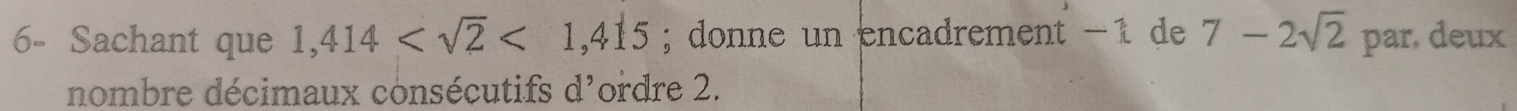 6- Sachant que 1,414 <1,415; donne un encadrement −1 de 7-2sqrt(2) par, deux 
nombre décimaux consécutifs d'ordre 2.