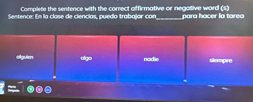 Complete the sentence with the correct affirmative or negative word (s)
Sentence: En la clase de ciencias, puedo trabajar con_ para hacer la tarea
alguien algo nadie siempre