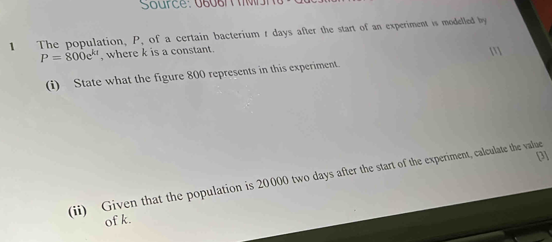 Source: 06087 T M n 
1 The population, P, of a certain bacterium t days after the start of an experiment is modelled by
P=800e^(kt) , where k is a constant.
m
(i) State what the figure 800 represents in this experiment. 
3] 
(ii) Given that the population is 20000 two days after the start of the experiment, calculate the value 
of k.