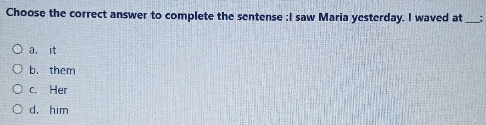 Choose the correct answer to complete the sentense :I saw Maria yesterday. I waved at _:
a. it
b. them
c. Her
d. him