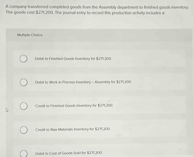 A company transferred completed goods from the Assembly department to finished goods inventory.
The goods cost $271,200. The journal entry to record this production activity includes a:
Multiple Choice
Debit to Finished Goods Inventory for $271,200
Debit to Work in Process Inventory - Assembly for $271,200
Credit to Finished Goods Inventory for $271,200.
Credit to Raw Materials Inventory for $271,200
Debit to Cost of Goods Sold for $271,200.