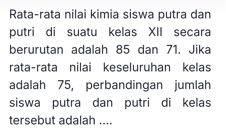 Rata-rata nilai kimia siswa putra dan 
putri di suatu kelas XII secara 
berurutan adalah 85 dan 71. Jika 
rata-rata nilai keseluruhan kelas 
adalah 75, perbandingan jumlah 
siswa putra dan putri di kelas 
tersebut adalah ....