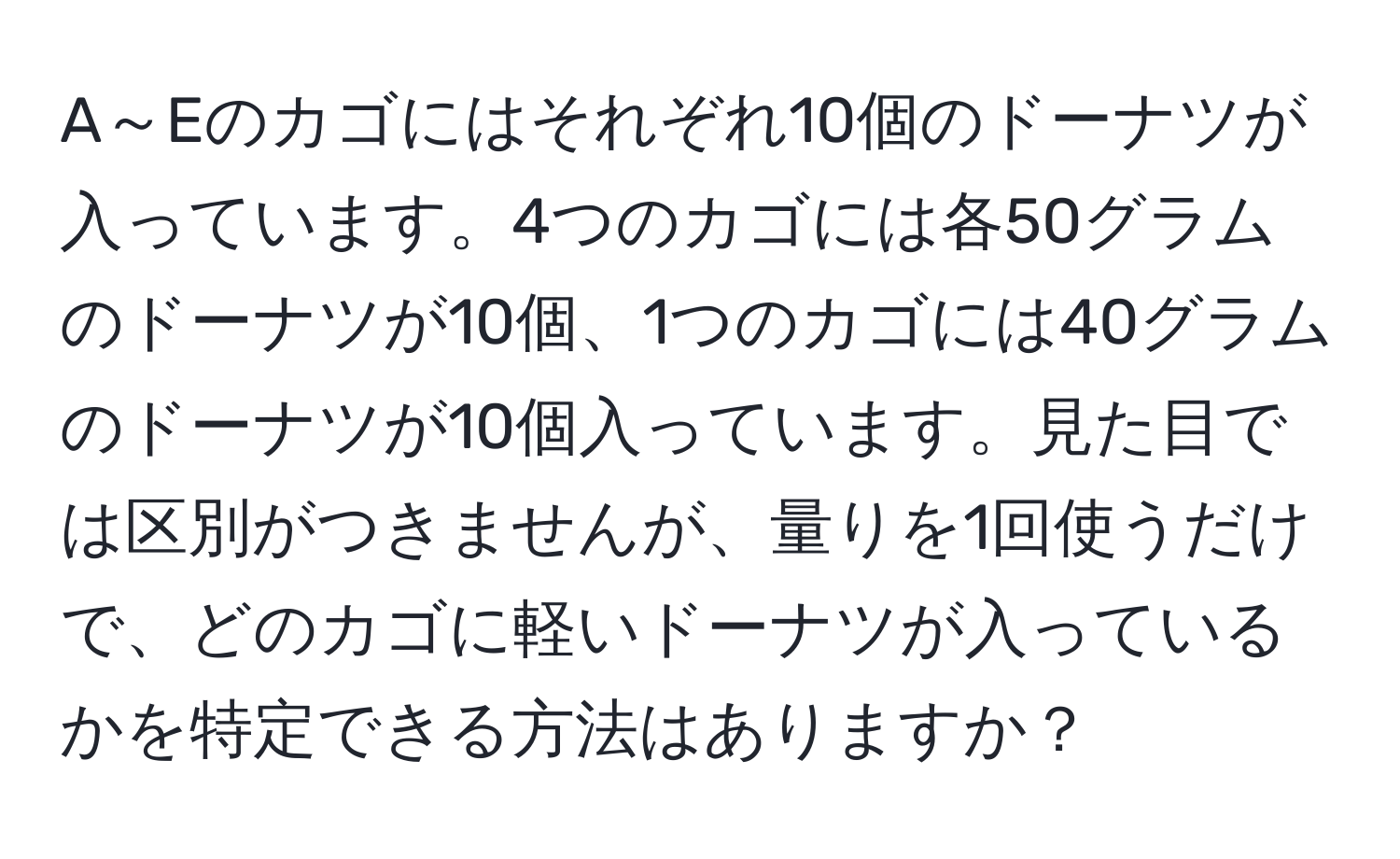 A～Eのカゴにはそれぞれ10個のドーナツが入っています。4つのカゴには各50グラムのドーナツが10個、1つのカゴには40グラムのドーナツが10個入っています。見た目では区別がつきませんが、量りを1回使うだけで、どのカゴに軽いドーナツが入っているかを特定できる方法はありますか？