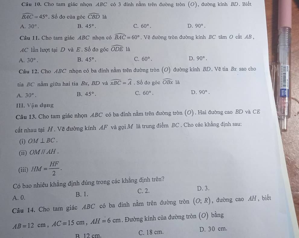 Cầu 10. Cho tam giác nhọn ABC có 3 đinh nằm trên đường tròn (O), đường kính BD. Biết
widehat BAC=45°. Số đo của góc widehat CBD là
A. 30°. B. 45°. C. 60°. D. 90°.
Câu 11. Cho tam giác ABC nhọn có widehat BAC=60°. Vẽ đường tròn đường kính BC tâm O cắt AB ,
AC lần lượt tại D và E. Số đo góc widehat ODE là
A. 30°. B. 45°. C. 60°. D. 90°.
Câu 12. Cho ABC nhọn có ba đinh nằm trên đường tròn (O) đường kính BD. Vẽ tia Bx sao cho
tia BC nằm giữa hai tia Bx, BD và widehat xBC=widehat A. Số đo góc widehat OBx là
A. 30°. 45°. C. 60°. D. 90°.
B.
III. Vận dụng
Câu 13. Cho tam giác nhọn ABC có ba đỉnh nằm trên đường tròn (O). Hai đường cao BD và CE
cắt nhau tại H . Vẽ đường kính AF và gọi M là trung điểm BC . Cho các khẳng định sau:
(i) OM⊥ BC.
(ii) OMparallel AH.
(iii) HM= HF/2 .
Có bao nhiêu khẳng định đúng trong các khẳng định trên?
C. 2. D. 3.
A. 0. B. 1.
Câu 14. Cho tam giác ABC có ba đỉnh nằm trên đường tròn (O;R) , đường cao AH , biết
AB=12cm,AC=15cm,AH=6cm. Đường kính của đường tròn (O) bằng
B 12 cm. C. 18 cm. D. 30 cm.