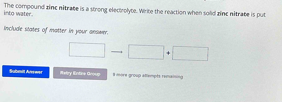 The compound zinc nitrate is a strong electrolyte. Write the reaction when solid zinc nitrate is put 
into water. 
Include states of matter in your answer.
□
=□°
Submit Answer Retry Entire Group 9 more group attempts remaining