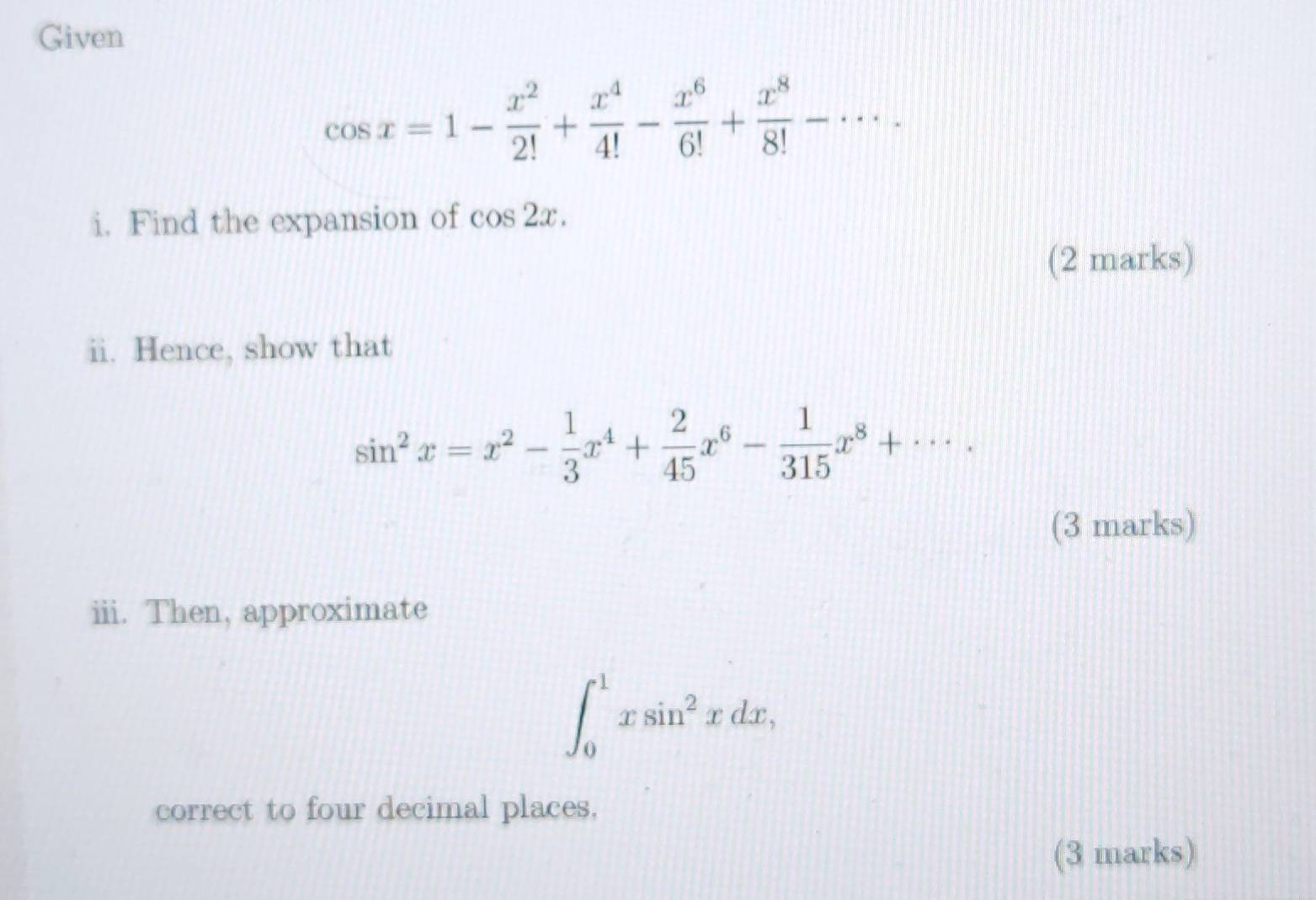 Given
cos x=1- x^2/2! + x^4/4! - x^6/6! + x^8/8! -·s. 
i. Find the expansion of cos 2x. 
(2 marks) 
ii. Hence, show that
sin^2x=x^2- 1/3 x^4+ 2/45 x^6- 1/315 x^8+·s. 
(3 marks) 
iii. Then, approximate
∈t _0^(1xsin ^2)xdx, 
correct to four decimal places, 
(3 marks)