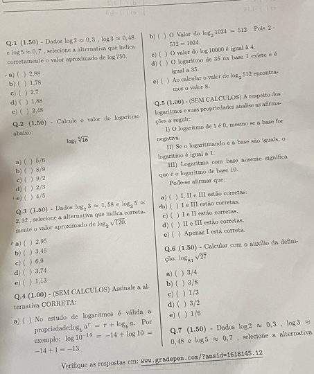 1 (1.50) - Dados log 2approx 0,3,log 3approx 0,48 b) ( ) O Valor do log _21024=512 , Pois 2 -
e lo 5approx 0.7 , selecione a alternativa que indica c) ( ) O valor do log 10000 é igual à 4. 512=1024.
corretamente o valor aproximado de log 750.
a) ( ) 2,88 d) ( ) O logaritmo de 35 na base 1 existe e é
igual a 35.
b) ( ) 1,78 c) ( ) Ao calcular o valor de log_ 512 encontra-
mos o valor 8.
c) ( ) 2,7
d) ( ) 1,88
Q.5 (1.00) - (SEM CALCULOS) A respeito dos
e) ( ) 2,48
logaritmos e suas propriedades analise as afirma--
Q.2 (1.50) - Calcule o valor do logaritmo ções a seguir:
abaixo:
1) O logaritmo de 1 é0, mesmo se a base for
logz sqrt[3](16) negativa.
a) ( ) 5/6 I) Se o logaritmando e a base são iguais, o
b) ( ) 8/9 logaritmo é igual a 1.
d) ( ) 2/3 que é o logaritmo de base 10. III) Logaritmo com base ausente significa
c) ( ) 9/2
Pode-se afirmar que:
e) ( ) 4/5
a) ( ) I, II e III estão corretas.
Q.3 (1.50) - Dados
2, 32 , selecione a alternativa que indica correta- log _23approx 1,58 e log _25approx -b) ( ) I e III estão corretas.
c) (
mente o valor aproximado de log _2sqrt(120). d) ( ) I e II estão corretas. ) II e III estão corretas.
/ a)( ) 2,95 e)( ) Apenas I está correta.
b) ( ) 3,45 Q.6 (1.50) - Calcular com o auxílio da defini-
c) ( ) 6,9 ção:
d) ( ) 3,74 log _81sqrt(27)
e)( ) 1,13 a) ( ) 3/4
Q.4 (1.00) - (SEM CALCULOS) Assinale a al- b) ( ) 3/8
ternativa CORRETA: c)( d) ( ) 1/3 ) 3/2
e) (
a) ( )  No estudo de logaritmos é válida a ) 1/6
propriedade log _ba^r=r+log _ba. Por
exemplo: log 10^(-14)=-14+log 10= Q.7 (1.50) - Dados log 2approx 0,3,log 3approx
-14+1=-13. 0, 48 e log 5 approx 0,7 , selecione a alternativa
Verifique as respostas em: www.gradepen.com/?ansid=1618145.12