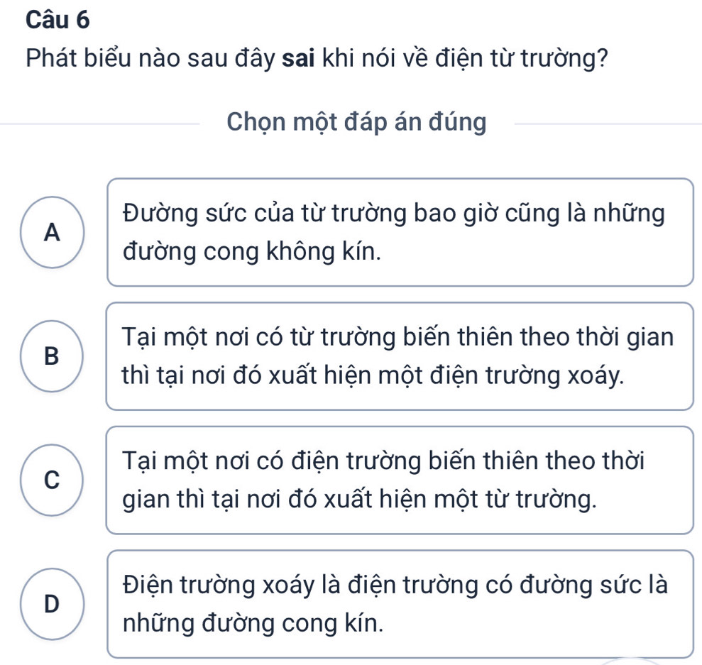 Phát biểu nào sau đây sai khi nói về điện từ trường?
Chọn một đáp án đúng
Đường sức của từ trường bao giờ cũng là những
A
đường cong không kín.
Tại một nơi có từ trường biến thiên theo thời gian
B
thì tại nơi đó xuất hiện một điện trường xoáy.
Tại một nơi có điện trường biến thiên theo thời
C
gian thì tại nơi đó xuất hiện một từ trường.
Điện trường xoáy là điện trường có đường sức là
D
những đường cong kín.