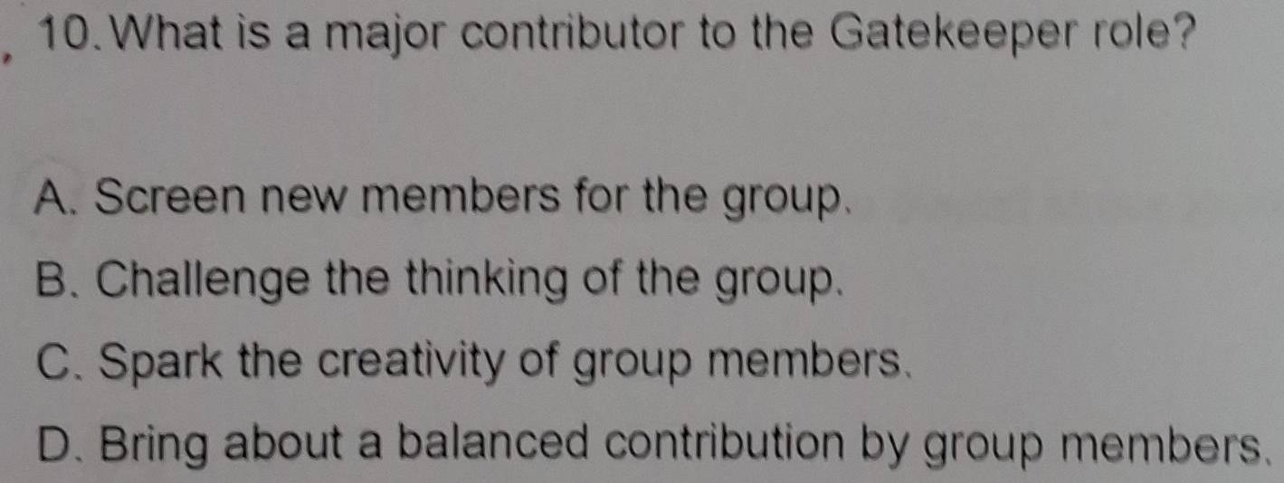 What is a major contributor to the Gatekeeper role?
A. Screen new members for the group.
B. Challenge the thinking of the group.
C. Spark the creativity of group members.
D. Bring about a balanced contribution by group members.