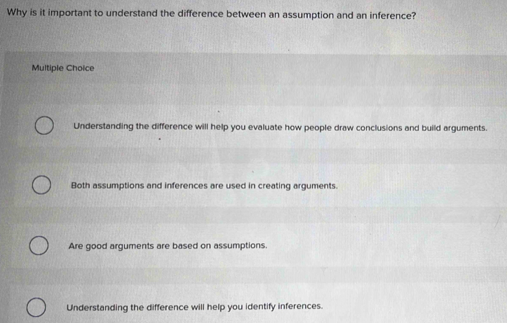 Why is it important to understand the difference between an assumption and an inference?
Multiple Choice
Understanding the difference will help you evaluate how people draw conclusions and build arguments.
Both assumptions and inferences are used in creating arguments.
Are good arguments are based on assumptions.
Understanding the difference will help you identify inferences.