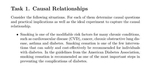 Task 1. Causal Relationships 
Consider the following situations. For each of them determine causal questions 
and practical implications as well as the ideal experiment to capture the causal 
relationship. 
Smoking is one of the modifiable risk factors for many chronic conditions, 
such as cardiovascular disease (CVD), cancer, chronic obstructive lung dis- 
ease, asthma and diabetes. Smoking cessation is one of the few interven- 
tions that can safely and cost-effectively be recommended for individuals 
with diabetes. In the guidelines from the American Diabetes Association, 
smoking cessation is recommended as one of the most important steps in 
preventing the complications of diabetes.