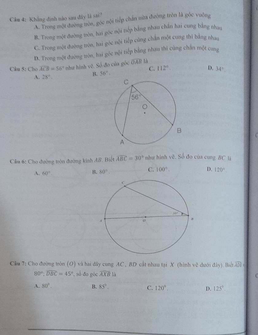 Khẳng định nào sau đây là sai?
A. Trong một đường tròn, góc nội tiếp chấn nửa đường tròn là gốc vuông
B. Trong một đường tròn, hai góc nội tiếp bằng nhau chấn hai cung bằng nhau
C. Trong một đường tròn, hai góc nội tiếp cùng chấn một cung thì bằng nhau
D. Trong một đường tròn, hai góc nội tiếp bằng nhau thỉ cùng chẵn một cung
Câu 5: Cho widehat ACB=56° như hình vẽ. Số đo của góc widehat OAB là
C. 112°. D. 34°.
A. 28°.
B. 56°.
Câu 6: Cho đường tròn đường kinh AB. Biết widehat ABC=30° như hình vẽ. Số đo của cung BC là
A. 60°.
B. 80°.
C. 100°. D. 120°.
Câu 7: Cho đường tròn (O) và hai dây cung AC , BD cắt nhau tại X (hình vẽ dưới đây). Biết widehat ADB=
80°;widehat DBC=45° , số đo góc widehat AXB1 1
A. 80°. B. 85°. C. 120°. D. 125^0.