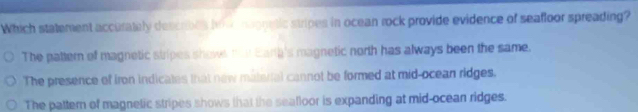 Which statement accurately describes hn v neonetic stripes in ocean rock provide evidence of seafloor spreading?
The pattern of magnetic stripes shows har Earta's magnetic north has always been the same.
The presence of iron indicates that new material cannot be formed at mid-ocean ridges.
The pattern of magnetic stripes shows that the sealloor is expanding at mid-ocean ridges.