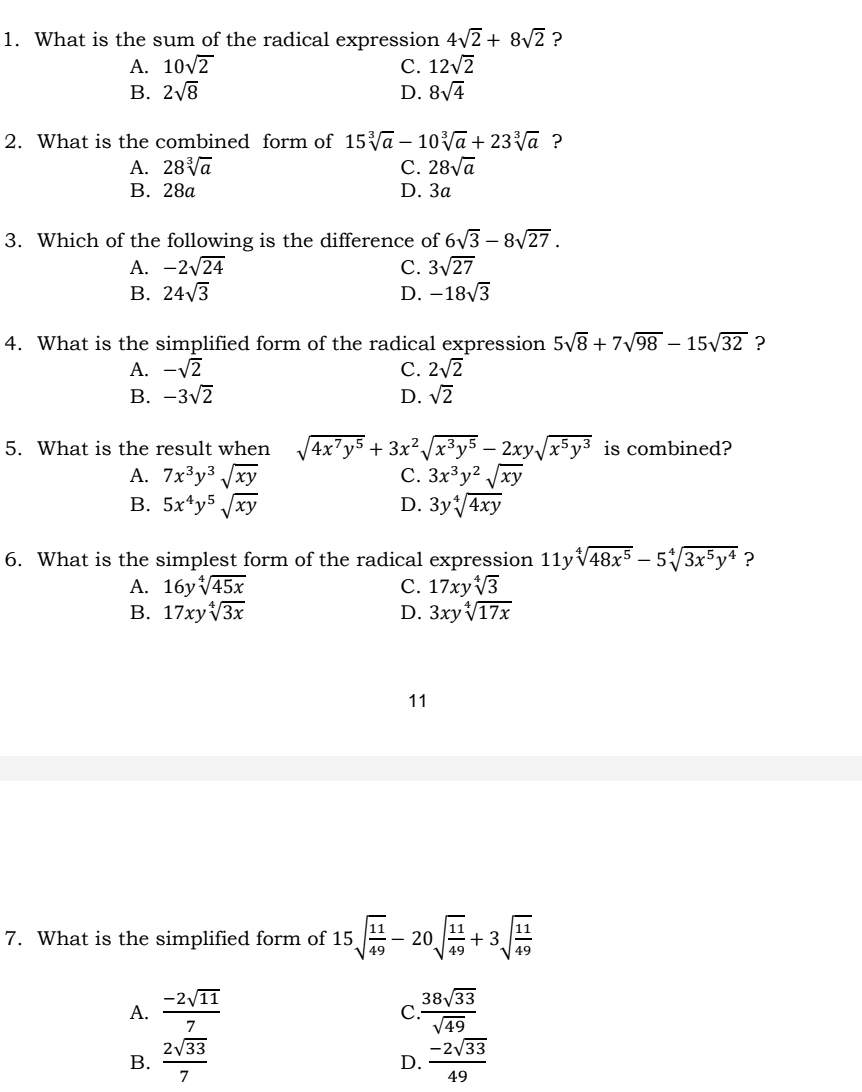 What is the sum of the radical expression 4sqrt(2)+8sqrt(2) ?
A. 10sqrt(2) C. 12sqrt(2)
B. 2sqrt(8) D. 8sqrt(4)
2. What is the combined form of 15sqrt[3](a)-10sqrt[3](a)+23sqrt[3](a) ?
A. 28sqrt[3](a) C. 28sqrt(a)
B. 28a D. 3a
3. Which of the following is the difference of 6sqrt(3)-8sqrt(27).
A. -2sqrt(24) C. 3sqrt(27)
B. 24sqrt(3) D. -18sqrt(3)
4. What is the simplified form of the radical expression 5sqrt(8)+7sqrt(98)-15sqrt(32) ?
A. -sqrt(2) C. 2sqrt(2)
B. -3sqrt(2) D. sqrt(2)
5. What is the result when sqrt(4x^7y^5)+3x^2sqrt(x^3y^5)-2xysqrt(x^5y^3) is combined?
A. 7x^3y^3sqrt(xy) C. 3x^3y^2sqrt(xy)
B. 5x^4y^5sqrt(xy) D. 3ysqrt[4](4xy)
6. What is the simplest form of the radical expression 11y sqrt[4](48x^5)-5sqrt[4](3x^5y^4) ?
A. 16ysqrt[4](45x) C. 17xysqrt[4](3)
B. 17xysqrt[4](3x) D. 3xysqrt[4](17x)
11
7. What is the simplified form of 15sqrt(frac 11)49-20sqrt(frac 11)49+3sqrt(frac 11)49
A.  (-2sqrt(11))/7   38sqrt(33)/sqrt(49) 
C
B.  2sqrt(33)/7   (-2sqrt(33))/49 
D.