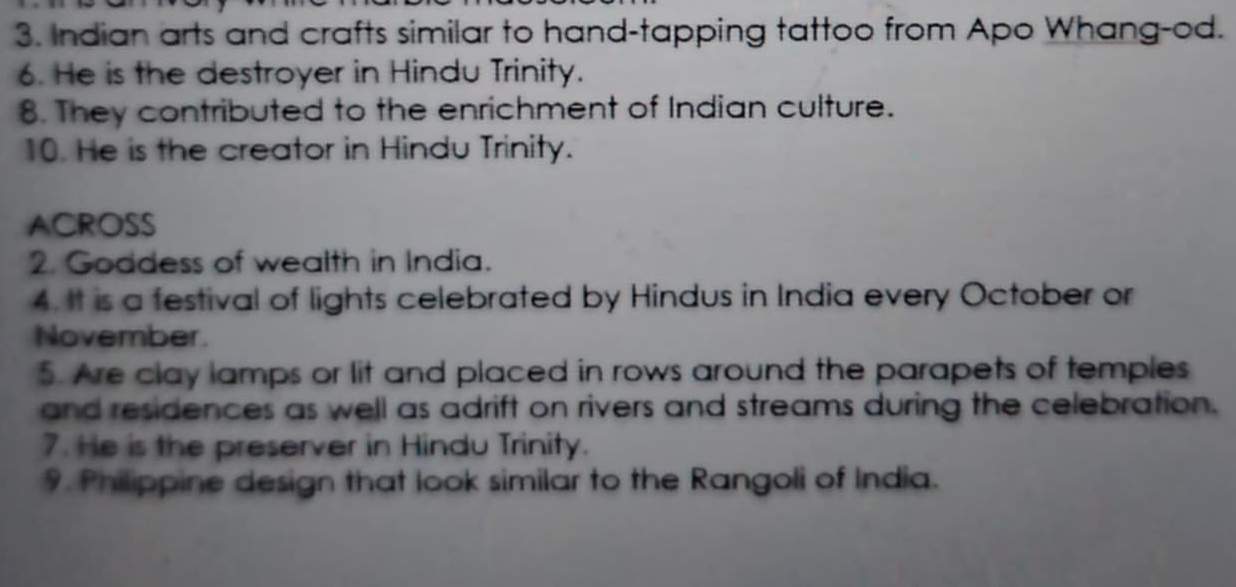 Indian arts and crafts similar to hand-tapping tattoo from Apo Whang-od. 
6. He is the destroyer in Hindu Trinity. 
8. They contributed to the enrichment of Indian culture. 
10. He is the creator in Hindu Trinity. 
ACROSS 
2. Goddess of wealth in India. 
4. It is a festival of lights celebrated by Hindus in India every October or 
November. 
5. Are clay lamps or lit and placed in rows around the parapets of temples 
and residences as well as adrift on rivers and streams during the celebration. 
7. He is the preserver in Hindu Trinity. 
9. Philippine design that look similar to the Rangoli of India.