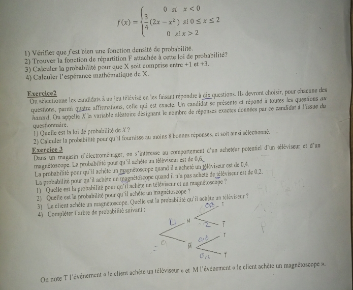 f(x)=beginarrayl 0six<0  3/4 (2x-x^2)si0≤ x≤ 2 0six>2endarray.
1) Vérifier que fest bien une fonction densité de probabilité.
2) Trouver la fonction de répartition F attachée à cette loi de probabilité?
3) Calculer la probabilité pour que X soit comprise entre +1 et +3.
4) Calculer l'espérance mathématique de X.
Exercice2
On sélectionne les candidats à un jeu télévisé en les faisant répondre à dix questions. Ils devront choisir, pour chacune des
questions, parmi quatre affirmations, celle qui est exacte. Un candidat se présente et répond à toutes les questions au
hasard. On appelle X la variable aléatoire désignant le nombre de réponses exactes données par ce candidat à l'issue du
questionnaire.
1) Quelle est la loi de probabilité de X ?
2) Calculer la probabilité pour qu'il fournisse au moins 8 bonnes réponses, et soit ainsi sélectionné.
Exercice 3
Dans un magasin d'électroménager, on s'intéresse au comportement d'un acheteur potentiel d'un téléviseur et d'un
magnétoscope. La probabilité pour qu'il achète un téléviseur est de 0,6
La probabilité pour qu'il achète un magnétoscope quand il a acheté un téléviseur est de 0,4.
La probabilité pour qu'il achète un magnétoscope quand il n°a pas acheté de téléviseur est de 0,2.
1) Quelle est la probabilité pour qu'il achète un téléviseur et un magnétoscope ?
2) Quelle est la probabilité pour qu'il achète un magnétoscope ?
3) Le client achète un magnétoscope. Quelle ebilité qu'il achète un téléviseur ?
4) Compléter l'arbre de probabilité suivant :
On note T l'événement « le client achète un téléviseur » et M l'événement « le client achète un magnétoscope ».