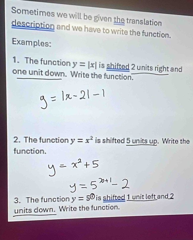 Sometimes we will be given the translation 
description and we have to write the function. 
Examples: 
1. The function y=|x| is shifted 2 units right and 
one unit down. Write the function. 
2. The function y=x^2 is shifted 5 units up. Write the 
function. 
3. The function y=5^( enclosecircle)1 is shifted 1 unit left and 2
units down. Write the function.