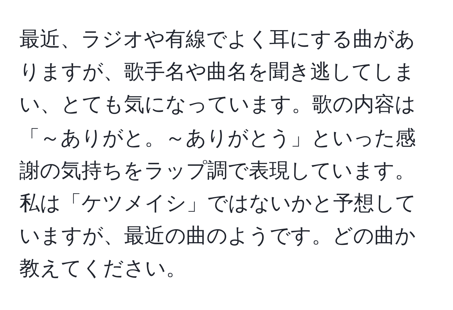 最近、ラジオや有線でよく耳にする曲がありますが、歌手名や曲名を聞き逃してしまい、とても気になっています。歌の内容は「～ありがと。～ありがとう」といった感謝の気持ちをラップ調で表現しています。私は「ケツメイシ」ではないかと予想していますが、最近の曲のようです。どの曲か教えてください。