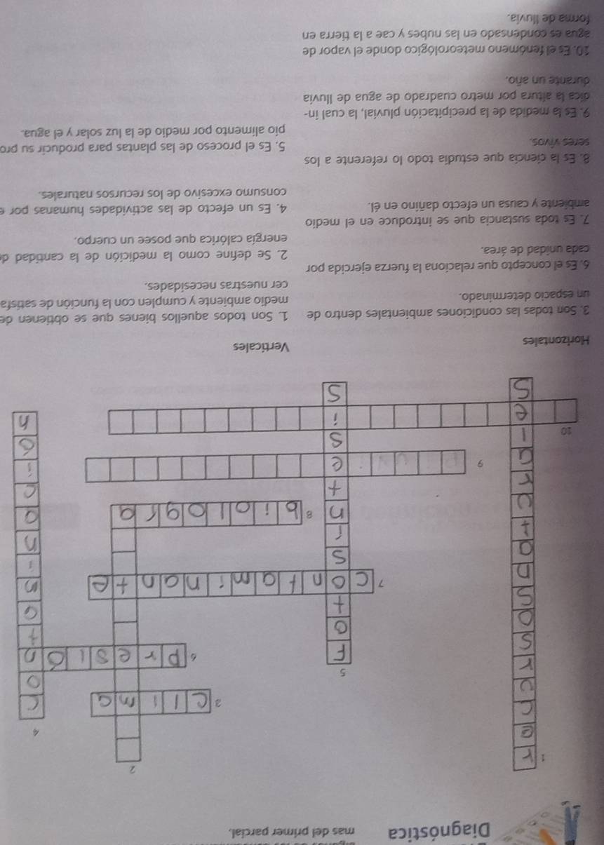 Diagnóstica mas del primer parcial.
Horizontales Verticales
3. Son todas las condiciones ambientales dentro de 1. Son todos aquellos bienes que se obtienen de
un espacio determinado. medio ambiente y cumplen con la función de satisfa
cer nuestras necesidades.
6. Es el concepto que relaciona la fuerza ejercida por
cada unidad de área. 2. Se defíne como la medición de la cantidad de
energía calórica que posee un cuerpo.
7. Es toda sustancia que se introduce en el medio
ambiente y causa un efecto dañino en él. 4. Es un efecto de las actividades humanas por e
consumo excesivo de los recursos naturales.
8. Es la ciencía que estudía todo lo referente a los
seres vivos. 5. Es el proceso de las plantas para producir su pro
pio alimento por medio de la luz solar y el agua.
9. Es la medida de la precipitación pluvial, la cual in-
dica la altura por metro cuadrado de agua de Iluvia
durante un año.
10. Es el fenómeno meteorológico donde el vapor de
agua es condensado en las nubes y cae a la tierra en
forma de Iluvia.