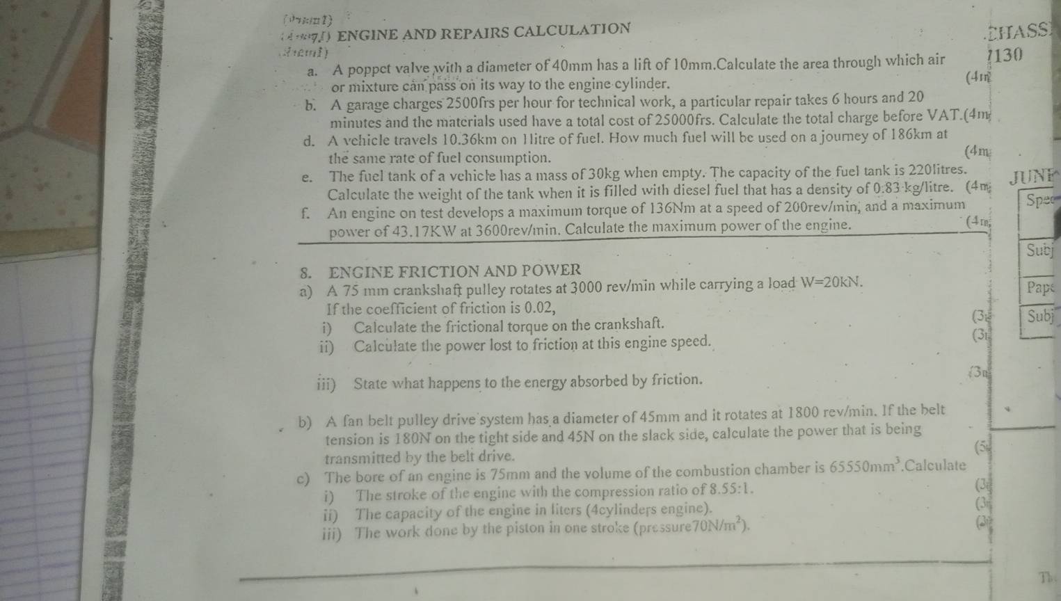 (1;:1□1)
ENGINE AND REPAIRS CALCULATION
CHASSI
2reml) 7130
a. A poppet valve with a diameter of 40mm has a lift of 10mm.Calculate the area through which air
or mixture can pass on its way to the engine cylinder.
(4
b. A garage charges 2500frs per hour for technical work, a particular repair takes 6 hours and 20
minutes and the materials used have a total cost of 25000frs. Calculate the total charge before VAT.(4m 
d. A vehicle travels 10.36km on 1litre of fuel. How much fuel will be used on a journey of 186km at
the same rate of fuel consumption. (4m
e. The fuel tank of a vehicle has a mass of 30kg when empty. The capacity of the fuel tank is 220litres. JUNF
Calculate the weight of the tank when it is filled with diesel fuel that has a density of 0.83 kg/litre. (4m
f. An engine on test develops a maximum torque of 136Nm at a speed of 200rev/min, and a maximum Spec
power of 43.17KW at 3600rev/min. Calculate the maximum power of the engine. (4m,
Subj
8. ENGINE FRICTION AND POWER
a) A 75 mm crankshaft pulley rotates at 3000 rev/min while carrying a load W=20kN. Pape
If the coefficient of friction is 0.02, (3: Subj
i) Calculate the frictional torque on the crankshaft.
ii) Calculate the power lost to friction at this engine speed.
(3t
iii) State what happens to the energy absorbed by friction.
3n
b) A fan belt pulley drive'system has a diameter of 45mm and it rotates at 1800 rev/min. If the belt
tension is 180N on the tight side and 45N on the slack side, calculate the power that is being
(5
transmitted by the belt drive.
c) The bore of an engine is 75mm and the volume of the combustion chamber is 65550mm^3.Calculate
i) The stroke of the engine with the compression ratio of 8.55:1. (3
ii) The capacity of the engine in liters (4cylinders engine). (3r
iii) The work done by the piston in one stroke (pressure 70N/m^2).
(3)
Th