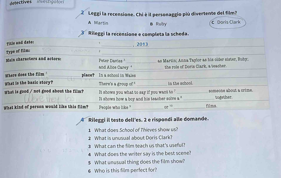 detectives investigator
2º Leggi la recensione. Chi è il personaggio più divertente del film?
A Martin B Ruby c Doris Clark
3 Rileggi la recensione e completa la scheda.
4 Rileggi il testo dell’es. 2 e rispondi alle domande.
1 What does School of Thieves show us?
2 What is unusual about Doris Clark?
3 What can the film teach us that’s useful?
4 What does the writer say is the best scene?
5 What unusual thing does the film show?
6 Who is this film perfect for?