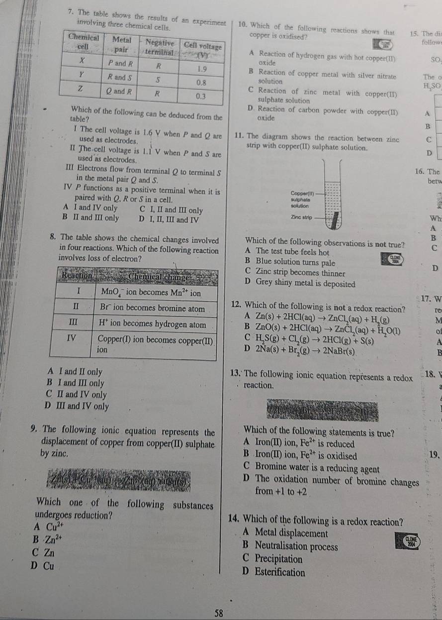 The table shows the results of an experiment 10. Which of the following reactions shows that 15. The dir
involving three chemiccopper is oxidised?
follow
A Reaction of hydrogen gas with hot copper(II)
oxide
SO
B Reaction of copper metal with silver nitrate The o
solution H,SO
C Reaction of zinc metal with copper(II)
sulphate solution
D. Reaction of carbon powder with copper(II) A
of the following can be deduced from the oxide
table?
B
I The cell voltage is 1.6 V when P and Q are 11. The diagram shows the reaction between zinc C
used as electrodes. strip with copper(II) sulphate solution.
II The cell voltage is 1.1 V when P and S are D
used as electrodes.
III Electrons flow from terminal Q to terminal S 16. The betw
in the metal pair Q and S.
IV P functions as a positive terminal when it is Copper(II)
paired with Q, R or S in a cell. solution sulphate
a
A I and IV only C I, II and III only Zinc strip
B II and III only D I, II, III and IV Wh
A
B
8. The table shows the chemical changes involved Which of the following observations is not true? C
in four reactions. Which of the following reaction A The test tube feels hot
involves loss of electron? B Blue solution turns pale
C Zinc strip becomes thinner
D
D Grey shiny metal is deposited
17.W
12. Which of the following is not a redox reaction? re
A
M
B Zn(s)+2HCl(aq)to ZnCl_2(aq)+H_2(g) ZnO(s)+2HCl(aq)to ZnCl_2(aq)+H_2O(l) of
C
D H_2S(g)+Cl_2(g)to 2HCl(g)+S(s)
A
2Na(s)+Br_2(g)to 2NaBr(s)
B
A I and II only 13. The following ionic equation represents a redox 18.
B I and III only reaction.
C II and IV only
D III and IV only
9. The following ionic equation represents the Which of the following statements is true?
displacement of copper from copper(II) sulphate A Iron(II) ion, Fe^(2+) is reduced
by zinc. B Iron(II) ion, Fe^(2+) is oxidised 19、
C Bromine water is a reducing agent
D The oxidation number of bromine changes
from +1 to +2
Which one of the following substances
undergoes reduction? 14. Which of the following is a redox reaction?
A Cu^(2+)
B Zn^(2+)
A Metal displacement
B Neutralisation process
C Zn C Precipitation
D Cu D Esterification
58