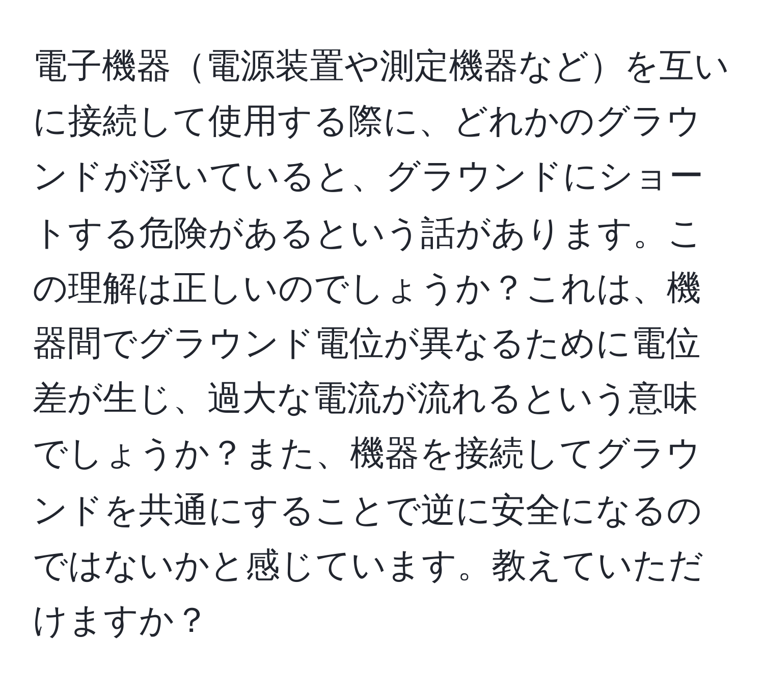 電子機器電源装置や測定機器などを互いに接続して使用する際に、どれかのグラウンドが浮いていると、グラウンドにショートする危険があるという話があります。この理解は正しいのでしょうか？これは、機器間でグラウンド電位が異なるために電位差が生じ、過大な電流が流れるという意味でしょうか？また、機器を接続してグラウンドを共通にすることで逆に安全になるのではないかと感じています。教えていただけますか？