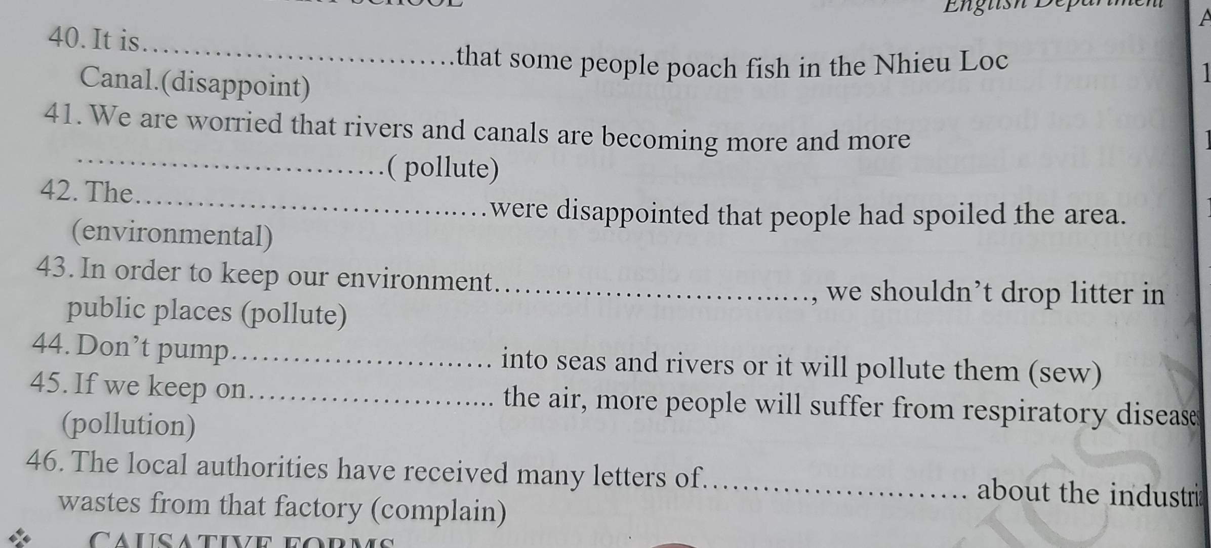 English Dep 
A 
_ 
40. It is 
that some people poach fish in the Nhieu Loc 
Canal.(disappoint) 
41. We are worried that rivers and canals are becoming more and more 
_( pollute) 
_ 
42. The 
were disappointed that people had spoiled the area. 
(environmental) 
43. In order to keep our environment_ 
we shouldn’t drop litter in 
public places (pollute) 
44. Don’t pump_ into seas and rivers or it will pollute them (sew) 
45. If we keep on _the air, more people will suffer from respiratory disease 
(pollution) 
46. The local authorities have received many letters of._ about the industri 
wastes from that factory (complain) 
Causative eo r n